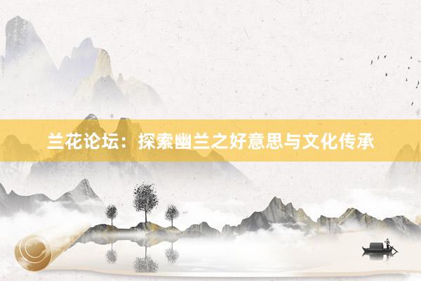 兰花论坛：探索幽兰之好意思与文化传承