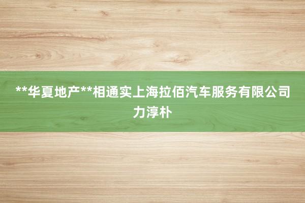 **华夏地产**相通实上海拉佰汽车服务有限公司力淳朴
